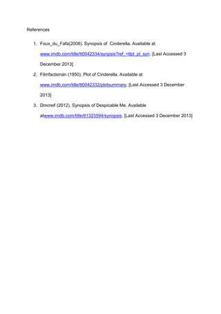 References
1. Foux_du_Fafa(2008). Synopsis of Cinderella. Available at
www.imdb.com/title/tt0042334/synpsis?ref_=ttpl_pl_syn. [Last Accessed 3
December 2013]
2. Filmfactsman (1950). Plot of Cinderella. Available at
www.imdb.com/title/tt0042332/plotsummary. [Last Accessed 3 December
2013]
3. Dmcreif (2012). Synopsis of Despicable Me. Available
atwww.imdb.com/title/tt1323594/synopsis. [Last Accessed 3 December 2013]

 
