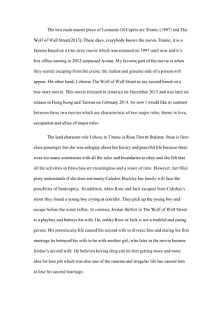 The two main master piece of Leonardo Di Caprio are Titanic (1997) and The
Wolf of Wall Street(2013). These days, everybody knows the movie Titanic, it is a
famous based on a true story movie which was released on 1997 until now and it’s
box office earning in 2012 surpassed Avatar. My favorite part of the movie is when
they started escaping from the cruise; the realest and genuine side of a person will
appear. On other hand, I choose The Wolf of Wall Street as my second based on a
true story movie. This movie released in America on December 2013 and was later on
release in Hong Kong and Taiwan on February 2014. So now I would like to contrast
between these two movies which are characteristic of two major roles, theme in love,
occupation and allies of major roles.
The lead character role I chose in Titanic is Rose Dewitt Bukater. Rose is first-
class passenger but she was unhappy about her luxury and peaceful life because there
were too many constraints with all the rules and boundaries to obey and she felt that
all the activities in first-class are meaningless and a waste of time. However, her filial
piety understands if she does not marry Caledon Hockley her family will face the
possibility of bankruptcy. In addition, when Rose and Jack escaped from Caledon’s
shoot they found a young boy crying at corridor. They pick up the young boy and
escape before the water influx. In contrast, Jordan Belfort in The Wolf of Wall Street
is a playboy and betrays his wife. He, unlike Rose or Jack is not a truthful and caring
person. His promiscuity life caused his second wife to divorce him and during his first
marriage he betrayed his wife to be with another girl, who later in the movie became
Jordan’s second wife. He believes having drug can let him getting more and more
idea for him job which was also one of the reasons and irregular life has caused him
to lose his second marriage.
 