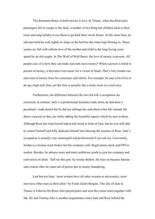 The dominant theme in both movies is love. In Titanic, when the third-class
passengers fail to escape to the deck, a mother of two bring her children back to their
room and sang lullaby to coo them to go back their sweet dream. At the same time, an
old man held his wife tightly to sleep on the bed but the water kept flowing in. These
scenes are full with infinite love of the mother and child to the long loving years
spend by an old couple. In The Wolf of Wall Street, the love of money is present. All
people care of is how they can make and earn more money? When a person is blind in
pursuit of money, it becomes even easier for a victim of fraud. That’s why Jordan can
earn tons of money from his customers and clients. For example, he uses a lot of lie to
do up a high tech firm, yet the firm is actually like a stock room in a rural area.
Furthermore, the difference between the two led role’s occupation are
extremely in contrast. Jack is a professional freelance nude artist, he had done a
prostitutes’ nude sketch but he did not infringe her and observe her life instead. He
draws a person as they are while adding the beautiful aspects which he sees in them.
Although Rose has strip herself naked and stood in front of Jack, but he was still able
to control himself and fully dedicate himself into drawing the essence of Rose. Jack’s
occupation is actually very meaningful and professional if you ask me. Conversely,
Jordan is a license stock broker but his company sells illegal penny stock and OPI in
market. Besides, he attracts more and more ambitious youth to join his company and
cultivation of talent. ‘Sell me this pen’ by Jordan Belfort. He later on became famous
sales trainer after he came out of prison due to money laundering.
Last but not least, ‘most women have all other women as adversaries; most
men have other men as their allies’ by Frank Gelett Burgess. The ally of Jack in
Titanic is Fabrizio De Rossi who played poker and won the cruise ticket together with
Jak. He and Tommy who is another acquaintance meet Jack and Rose behind the
 