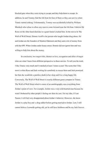 blocked gate when they were trying to escape and they help them to escape. In
addition, he and Tommy find the life boat for four of them so they can survive when
Titanic started sinking. Unfortunately, Tommy was accidentally killed by William
Murdoch who refuse to allow any men to come forward near the life boat. Fabrizio De
Rossi on the other hand died due to a giant funnel crushed him. In the movie In The
Wall of Wolf Street, Donnie Azoff is the person who taught Jordan drug abuse. He
and Jordan are the founders of Stratton Oakmont and they earn a lot of money from
sold the OPI. When Jordan under house arrest, Donnie did not ignore him and was
willing to help him about the money.
In conclusion, two major roles, themes in love, occupation and allies of major
roles are what I learn from different perspective in these movies. To tell you the truth,
I like Titanic very much and I watched at least 3 times a year! The scene that I like
most is when Rose and Jack waiting for somebody to rescue them and Jack promised
her that she would die a painless death in her sleep and live a long happy life.
Conversely, The Wolf of Wall Street is exactly different genre compare to Titanic.
The Wolf of Wall Street which is more of an autobiography sees everything from
Jordan’s point of view. For example, Jordon was a very cold-hearted man because he
wasn’t bothered by other people’s feeling nor does he care. For my idea, if I am
Naomi, I will feel very disappointed about Jordan’s behavior. However, she knew
Jordan is a play boy and a drug addict before getting married to Jordan. Last, I still
cannot believe Leonardo getting old, yet he still have boldness and be my Jack forever.
 