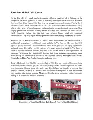 Huah Shan Medical Hall, Selangor 
 
On the flip side, it’s much tougher to operate a Chinese medicine hall in Selangor as the                                 
competitors are more aggressive in terms of marketing and expansion of businesses. ​Based on                           
Mr. Lee, Huah Shan Medical Hall has three top competitors around the area. Firstly, Hai­O                             
Enterprise Berhad which was established in 1975, and owns over 70 branches nationwide. They                           
offer a wide variety of complementary medicine, health­care products and much more. They                         
employ professional herbalists in every branch to advise their customers on herbs. Besides,                         
Hai­O Enterprise Berhad also has their own in­house brands which are recognized                       
internationally. They only import patented products that are approved by the Ministry of Health. 
 
Secondly, Eu Yan Sang which started as a small Chinese medicine hall was established in 1879                               
and has built an empire of over 300 retail outlets globally. Eu Yan Sang provides more than 1000                                   
types of quality traditional Chinese medicines, health foods, packaged anti­aging supplements                     
and much more. They offer over 300 varieties of products under their brand, Eu Yan Sang. In                                 
order to increase customers’ demand, they also offers several kinds of special promotion for                           
members. Furthermore, they intentionally increase their brand awareness by organizing many                     
events locally and internationally such as the well­received Parenting Sharing Sessions, Natural                       
Organic Party, Thank You Teacher Campaign and many more. 
 
Thirdly, Herbs and Food Sdn.Bhd was established in 1981. They are a modern Chinese medicine                             
hall dealing in chinese herbs, grocery, wines and packaged herbs. Their main products are bird’s                             
nest, homemade Chinese herbal jelly and wines. ​They believe that in order to improve their                             
products’ demand, incentive is a must for their customers as exemplified in their free member                             
only monthly wine tasting sessions. Moreover, they also apply promotions on their groceries                         
weekly as an incentive to potential customers. 
 
 
         ​  Competitors of Huah Shan Medical Hall : Herbs N Food (left) and Hai­O (right) 
 
   
 
