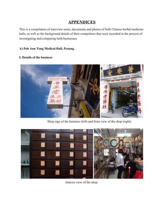 APPENDICES 
 
This is a compilation of interview notes, documents and photos of both Chinese herbal medicine 
halls, as well as the background details of their competitors that were recorded in the process of 
investigating and comparing both businesses.  
 
A) Poh Aun Tong Medical Hall, Penang.  
 
I. Details of the business 
 
  
                       Shop sign of the business (left) and front view of the shop (right).
 
 
Interior view of the shop. 
 
   
 