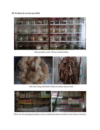 III. Products & services provided 
 
 
Main products sold: Chinese medical herbs 
 
 
Poh Aun Tong sells herbs which are rarely seen as well. 
 
 
There are also packaged products such as traditional chinese medicine and chinese ointment. 
   
 