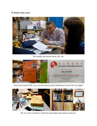 II. Details of the owner.  
 
 
The founder and current owner, Mr. Lee. 
 
 
Above are license of Mr. Lee to run his business (left) and business card of Mr. Lee (right). 
 
 
Mr. Lee refers to books to widen his knowledge about chinese medicine.  
   
 