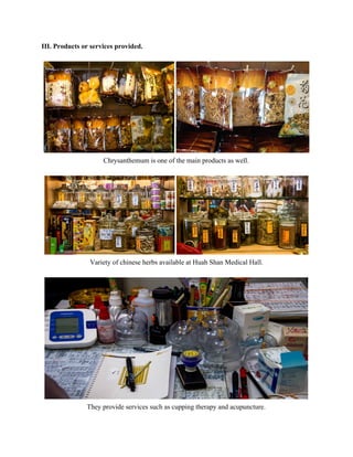 III. Products or services provided.  
 
 
Chrysanthemum is one of the main products as well.  
 
 
Variety of chinese herbs available at Huah Shan Medical Hall. 
 
 
They provide services such as cupping therapy and acupuncture. 
   
 