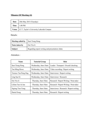  
Minutes Of Meeting (4) 
 
Date  26th May 2015 (Tuesday) 
Time  1.00 PM 
Venue  LT 7, Taylor’s University Lakeside Campus 
 
Details: 
 
Meeting called by  Seet Tiong Hong 
Notes taken by  Ooi Yin Ji 
Subject  Regarding report writing and presentation slides 
 
Attendees : 
 
Name   Tutorial Group  Role 
Seet Tiong Hong  Wednesday, 8am­10am  Leader / Transport / Overall checking  
Tan Ming Howe  Wednesday, 8am­10am  Video recording / Report writing 
Terence Tan Peng Ong  Wednesday, 8am­10am  Interviewer / Report writing 
Ling Sue Er  Wednesday, 8am­10am  Interviewer / Research  
Ooi Yin Ji  Thursday, 8am­10am  Research / Report Writing / Note­taker 
Lillian Tan Ai Jun  Thursday, 8am­10am  Research / Report Writing / Note­taker 
Ngieng Tien Yung  Thursday, 8am­10am  Interviewer / Research / Report writing 
Daniel Song  Thursday, 8am­10am  Research / Report writing 
 
 
 
 
   
 