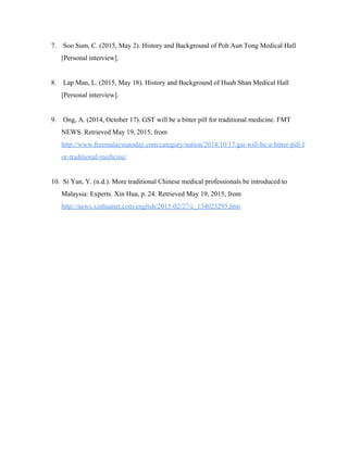 7.  Soo Sum, C. (2015, May 2). History and Background of Poh Aun Tong Medical Hall 
[Personal interview].   
 
8.  Lap Man, L. (2015, May 18). History and Background of Huah Shan Medical Hall 
[Personal interview].   
 
9.  Ong, A. (2014, October 17). GST will be a bitter pill for traditional medicine. FMT 
NEWS. Retrieved May 19, 2015, from 
http://www.freemalaysiatoday.com/category/nation/2014/10/17/gst­will­be­a­bitter­pill­f
or­traditional­medicine/   
 
10.  Si Yan, Y. (n.d.). More traditional Chinese medical professionals be introduced to 
Malaysia: Experts. Xin Hua, p. 24. Retrieved May 19, 2015, from 
http://news.xinhuanet.com/english/2015­02/27/c_134023295.htm   
 
   
 