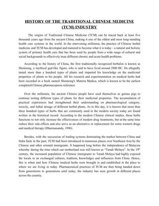 HISTORY OF THE TRADITIONAL CHINESE MEDICINE 
(TCM) INDUSTRY   
 
The origins of Traditional Chinese Medicine (TCM) can be traced back at least five                           
thousand years ago from the ancient China, making it one of the oldest and most long­standing                               
health care systems in the world. In the intervening millennia, the practice of Chinese herbal                             
medicine and TCM has developed and matured to become what it is today ­ a natural and holistic                                   
system of primary health care that has been used by people from a wide range of cultural and                                   
social backgrounds to effectively treat different chronic and acute health problems.  
 
According to the history of China, the first traditionally recognized herbalist is known as                           
Shennong, a mythical god­like figure, who is said to have lived around 2800 BC. He allegedly                               
tasted more than a hundred types of plants and imparted his knowledge on the medicinal                             
properties of plants to his people. All his research and experimentation on medical herbs ​had                             
been recorded in a book named Shennong's ​Materia Medica​, which is known to be the earliest                               
completed Chinese pharmacopoeia reference. 
  
Over the millennia, the ancient Chinese people have used themselves as guinea pigs to                           
continue testing different types of plants for their medicinal properties. The accumulation of                         
practical experiences had strengthened their understanding on pharmacological category,                 
toxicity, and lethal dosage of different herbal plants. ​As to this day, it is known that more than                                   
three hundred types of herbs that are commonly used in the modern society today are found                               
written in the historical record. According to the modern Chinese clinical studies, these herbs                           
functions to not only increase the effectiveness of modern drug treatments, but at the same time                               
reduce their side­effects and also serve as an alternative or replacement for some western drugs                             
and medical therapy (Dharmananda, 1996). 
  
Besides, with the ​succession of trading systems dominating the market between China and                         
India back in the past, ​TCM had been introduced to numerous places over Southeast Asia by the                                 
Chinese and other oriental immigrants. It happened long before the independence of Malaysia                         
whereby during the time which our motherland was still known as “Tanah Melayu”. In the 19​th
                               
century, the increased population of Chinese immigrants to Tanah Melayu had highly exposed                         
the locals to an exchanged cultures, tradition, knowledges and influences from China. Hence,                         
this is when and how Chinese medical herbs were brought in and established in the place to                                 
where we are living in today. Pharmaceutical practices of TCM are then being handed down                             
from generations to generations until today, the industry has seen growth in different places                           
across the country.  
 
   
 