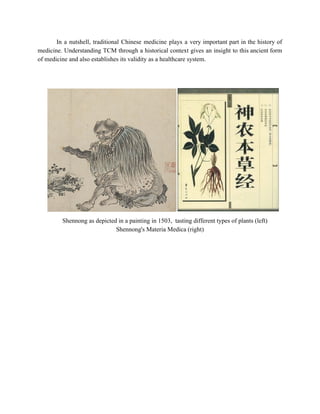 In a nutshell, traditional Chinese medicine plays a very important part in the history of                             
medicine. Understanding TCM through a historical context gives an insight to this ancient form                           
of medicine and also establishes its validity as a healthcare system. 
 
 
      ​ Shennong as depicted in a painting in 1503,  tasting different types of plants (left) 
Shennong's ​Materia Me​dica (right) 
 
 
 
 
 
 
 
 
 
 
   
 