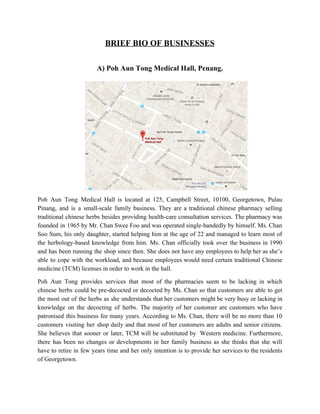 BRIEF BIO OF BUSINESSES 
 
A) Poh Aun Tong Medical Hall, Penang. 
Poh Aun Tong Medical Hall is located at 125, Campbell Street, 10100, Georgetown, Pulau                           
Pinang, and is a small­scale family business. They are a traditional chinese pharmacy selling                           
traditional chinese herbs besides providing health­care consultation services. The pharmacy was                     
founded in 1965 by Mr. Chan Swee Foo and was operated single­handedly by himself. Ms. Chan                               
Soo Sum, his only daughter, started helping him at the age of 22 and managed to learn most of                                     
the herbology­based knowledge from him. Ms. Chan officially took over the business in 1990                           
and has been running the shop since then. She does not have any employees to help her as she’s                                     
able to cope with the workload, and because employees would need certain traditional Chinese                           
medicine (TCM) licenses in order to work in the hall.  
Poh Aun Tong provides services that most of the pharmacies seem to be lacking in which                               
chinese herbs could be pre­decocted or decocted by Ms. Chan so that customers are able to get                                 
the most out of the herbs as she understands that her customers might be very busy or lacking in                                     
knowledge on the decocting of herbs. The majority of her customer are customers who have                             
patronised this business for many years. According to Ms. Chan, there will be no more than 10                                 
customers visiting her shop daily and that most of her customers are adults and senior citizens.                               
She believes that sooner or later, TCM will be substituted by Western medicine. Furthermore,                           
there has been no changes or developments in her family business as she thinks that she will                                 
have to retire in few years time and her only intention is to provide her services to the residents                                     
of Georgetown.   
   
 