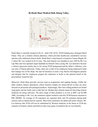 B) Huah Shan Medical Hall, Klang Valley. 
 
Huah Shan is currently located at No.33, Jalan USJ 10/1E, 47620 Subang Jaya, Selangor Darul                             
Ehsan. They are a modern chinese pharmacy which provides health­care consultation services                       
and also sells traditional chinese herbs. Huah Shan’s main branch is located in Taman Megah, SS                               
2 where Mr. Lee worked at for 8 years. The main branch was founded in year 1985 by Mr. Lee                                       
Lap Man and was operated single handedly by himself. Since young, Mr. Lee desired to become                               
a chinese physician mainly due to his strong TCM background and his father’s influence, who                             
was also a Chinese physician. Today, there are a total of ten employees being employed to help                                 
him manage two of the shops. He runs his business in such a way that he will diagnose patients                                     
and delegate that his employees prepare the medicines or herbs to the patients ​based on the                               
prescriptions issued by him.  
 
Moreover, Huah Shan provides services such as acupuncture and cupping therapy. Unlike the                         
other modern chinese pharmacies whose business models are money­driven as they are more                         
focused on processed and packaged products. Surprisingly, their best selling products are herbal                         
soup packs and dry herbs such as Bai Qu Cai. Besides that, utensils meant for decocting chinese                                 
medicine are being sold here. The price range of their products is as low as RM 1 up till RM                                       
3000. According to Mr. Lee, the minimum capital needed to start this TCM business amounts to                               
RM 200,000. An average of 20 customers are expected daily and 30 customers during peak                             
seasons such as durian harvest seasons. Most of his customers are adults and senior citizens. Mr.                               
Lee believes that TCM will not be substituted by Western medicine in the future as TCM has                                 
centuries of historic culture and believes that every genre of medicine has its own benefits. 
 
 
 
   
 