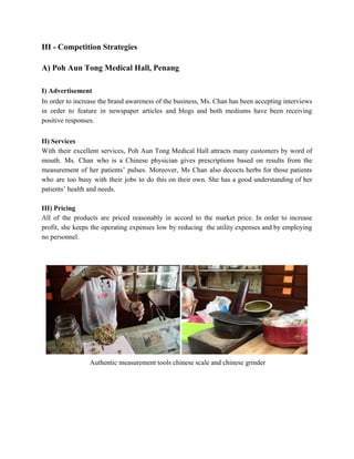 III ­ Competition Strategies 
 
A) Poh Aun Tong Medical Hall, Penang 
 
I) Advertisement   
In order to increase the brand awareness of the business, Ms. Chan has been accepting interviews                               
in order to feature in newspaper articles and blogs and both mediums have been receiving                             
positive responses. 
 
II) Services 
With their excellent services, Poh Aun Tong Medical Hall attracts many customers by word of                             
mouth. Ms. Chan who is a Chinese physician gives prescriptions based on results from the                             
measurement of her patients’ pulses. Moreover, Ms Chan also decocts herbs for those patients                           
who are too busy with their jobs to do this on their own. She has a good understanding of her                                       
patients’ health and needs. 
 
III) Pricing 
All of the products are priced reasonably in accord to the market price. In order to increase                                 
profit, she keeps the operating expenses low by reducing the utility expenses and by employing                             
no personnel. 
 
 
 
 Authentic measurement tools chinese scale and chinese grinder 
 
 
 
 
   
 