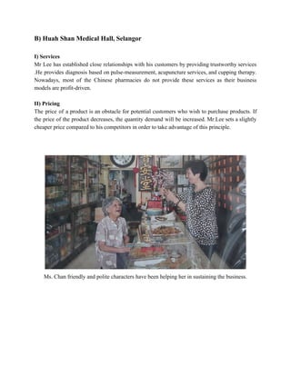 B) Huah Shan Medical Hall, Selangor 
 
I) Services 
Mr Lee has established close relationships with his customers by providing trustworthy services                         
.He provides diagnosis based on pulse­measurement, acupuncture services, and cupping therapy.                     
Nowadays, most of the Chinese pharmacies do not provide these services as their business                           
models are profit­driven. 
 
II) Pricing 
The price of a product is an obstacle for potential customers who wish to purchase products. If                                 
the price of the product decreases, the quantity demand will be increased. Mr.Lee sets a slightly                               
cheaper price compared to his competitors in order to take advantage of this principle. 
 
 
 
Ms. Chan friendly and polite characters have been helping her in sustaining the business. 
 
 
 
 
 
   
 