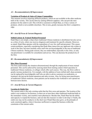 A2 ­  Recommendation(s) Of Improvement: 
 
Variation of Products & Sales of Unique Commodities 
This measure involves acquiring different products, which are not available in the other medicine 
halls in the vicinity. This can be done by seeking different suppliers, who can provide rarer 
products for the outlet to sell. This will drive customers to Huah Shan, as it has a variety of 
products, which is not available elsewhere. This in turn, greatly increases the firm’s competitive 
edge. 
 
 
B1​ ­ ​Area Of Focus & Current Diagnosis:  
 
Skilled Labour & Trained Medical Personnel 
Huah Shan is not simply a shop where traditional Chinese medicine is distributed, but also serves 
as a clinic of sorts, where one receives diagnosis and treatment for specific ailments. However, 
as stated. Huah Shan operates with the expenditure of very few staff and personnel. This causes 
certain problems, especially considering that Huah Shan cannot hire any applicant who wishes to 
work in the firm, but must carefully select staff who are knowledgeable in the area of traditional 
Chinese medicine. During peak seasons, they are understaffed, especially in the clinic, as only 
one practitioner is available for consultation and service. This can decrease the productivity of 
the firm. 
 
B2 ­ Recommendation(s) Of Improvement:  
 
Hire More Personnel 
The firm could remedy the situation aforementioned, through the employment of more trained 
personnel. This can be achieved by sourcing talent from training centers which specialise in 
traditional Chinese medicine, or colleges which offer such sources. This way, the firm is able to 
greatly increase productivity. For example, with the addition of more skilled staff, shop assistants 
can be replaced by knowledgeable staff who are able to advise customers on medication, or 
treatment, driving up the brand reputation and sales revenue. Also, by hiring more practitioners 
of traditional Chinese medicine, more patients can be treated as the workload is now spread out 
between more doctors.  
 
C1 ­​ ​Area Of Focus & Current Diagnosis:  
 
Location & Outlet Size 
The current outlet is the only existing outlet that the firm owns and operates. The location of the 
outlet is not conducive for business, as there are at least three other traditional medicinal halls in 
the immediate vicinity, and countless more pharmacies. Besides that, Huah Shan has the ability 
and capacity to expand the business, and can take this measure in order to develop it. Finally, the 
outlet size may not be conducive in the short run if Huah Shan does grow, as the principle of 
scale constraint applies, where it becomes inefficient to expand the business within the 
constraints of the current outlet. 
 
   
 