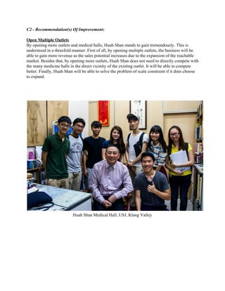 C2 ­ Recommendation(s) Of Improvement: 
 
Open Multiple Outlets  
By opening more outlets and medical halls, Huah Shan stands to gain tremendously. This is 
understood in a threefold manner. First of all, by opening multiple outlets, the business will be 
able to gain more revenue as the sales potential increases due to the expansion of the reachable 
market. Besides that, by opening more outlets, Huah Shan does not need to directly compete with 
the many medicine halls in the direct vicinity of the existing outlet. It will be able to compete 
better. Finally, Huah Shan will be able to solve the problem of scale constraint if it does choose 
to expand. 
 
Huah Shan Medical Hall, USJ, Klang Valley 
 
 
 
   
 