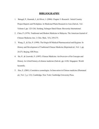 BIBLIOGRAPHY 
1.  Batugal, P., Kanniah, J., & Oliver, J. (2004). Chapter 3­ Research : Initial Country 
Project Reports and Workplans. In Medicinal Plants Research in Asia (2nd ed., Vol. 
Volume I, pp. 125­126). Serdang, Selangor Darul Ehsan: Bioversity International.   
2. Chen, P. (1978). Traditional and Modern Medicine in Malaysia. The American Journal of 
Chinese Medicine Am. J. Chin. Med., 7(3), 259­275.   
3.  Wang, Z., & Xie, P. (1999). The Origin Of Medical Pharmaceutical and Hygiene. In 
History and Development of Traditional Chinese Medicine (Reprinted ed., Vol. 1, pp. 
24­27). Beijing: IOS Press.   
4.  Ho, P., & Lisowski, F. (1997). Chinese Medicine: An Overview of Its Concepts and 
History. In A brief history of chinese medicine (2nd ed., pp. 4­20). Singapore: World 
Scientific.   
5.  Hsu, E. (2001). Correlative cosmologies. In Innovation in Chinese medicine (Illustrated 
ed., Vol. 3, p. 121). Cambridge, New York: Cambridge University Press.   
 
 
 
 
 
 
 
 
   
 