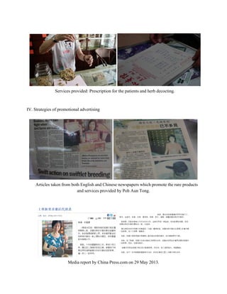  
Services provided: Prescription for the patients and herb decocting. 
 
 
IV. Strategies of promotional advertising 
 
 
Articles taken from both English and Chinese newspapers which promote the rare products 
and services provided by Poh Aun Tong. 
 
 
 
Media report by China Press.com on 29 May 2013. 
   
 