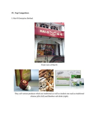 IV. Top Competitors 
 
I. Hai­O Enterprise Berhad. 
 
 
Front view of Hai­O. 
 
 
They sell various products which are traditional as well as modern one such as traditional 
chinese pills (left) and Bamboo salt drink (right).  
 
 
 
 
 
 
 
   
 