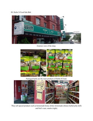 III. Herbs N Food Sdn Bhd.   
 
 
Exterior view of the shop. 
 
 
Packaged herbs are the main products of Herbs N Food.  
 
They sell special products such as homemade honey drink, homemade chinese herbal jelly (left) 
and bird’s nest, snacks (right).  
   
 