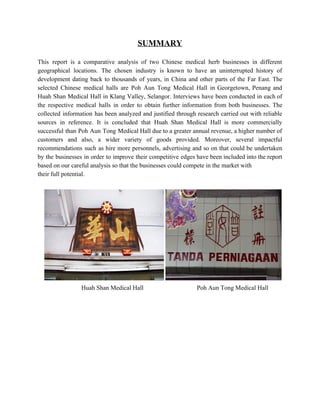 SUMMARY 
 
This report is a comparative analysis of two Chinese medical herb businesses in different                           
geographical locations. The chosen industry is known to have an uninterrupted history of                         
development dating back to thousands of years, in China and other parts of the Far East. The                                 
selected Chinese medical halls are Poh Aun Tong Medical Hall in Georgetown, Penang and                           
Huah Shan Medical Hall in Klang Valley, Selangor. Interviews have been conducted in each of                             
the respective medical halls in order to obtain further information from both businesses. ​The                           
collected information has been analyzed and justified through research carried out with reliable                         
sources in reference. It is concluded that Huah Shan Medical Hall is more commercially                           
successful than Poh Aun Tong Medical Hall due to a greater annual revenue, a higher number of                                 
customers and also, a wider variety of goods provided. Moreover, several impactful                       
recommendations such as hire more personnels, advertising and so on that could be undertaken                           
by the businesses in order to improve their competitive edges have been included into the report                               
based on our careful analysis so that the businesses could compete in the market with  
their full potential. 
 
 
                               ​  Huah Shan Medical Hall                                  Poh Aun Tong Medical Hall 
 
 
 
 
 
 
   
 