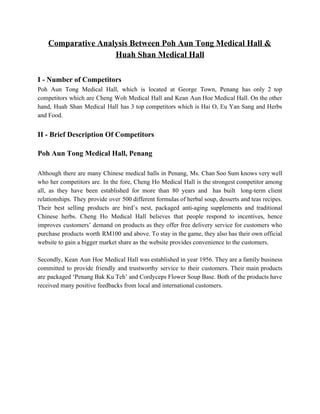 Comparative Analysis Between Poh Aun Tong Medical Hall &  
Huah Shan Medical Hall  
 
I ­ Number of Competitors  
Poh Aun Tong Medical Hall, which is located at George Town, Penang has only 2 top                               
competitors which are Cheng Woh Medical Hall and Kean Aun Hoe Medical Hall. On the other                               
hand, Huah Shan Medical Hall has 3 top competitors which is Hai O, Eu Yan Sang and Herbs                                   
and Food. 
 
II ­ Brief Description Of Competitors 
 
Poh Aun Tong Medical Hall, Penang 
 
Although there are many Chinese medical halls in Penang, Ms. Chan Soo Sum knows very well                               
who her competitors are. In the fore, Cheng Ho Medical Hall is the strongest competitor among                               
all, as they have been established for more than 80 years and has built long­term client                               
relationships. They provide over 500 different formulas of herbal soup, desserts and teas recipes.                           
Their best selling products are bird’s nest, packaged anti­aging supplements and traditional                       
Chinese herbs. Cheng Ho Medical Hall believes that people respond to incentives, hence                         
improves customers’ demand on products as they offer free delivery service for customers who                           
purchase products worth RM100 and above. To stay in the game, they also has their own official                                 
website to gain a bigger market share as the website provides convenience to the customers. 
 
Secondly, Kean Aun Hoe Medical Hall was established in year 1956. They are a family business                               
committed to provide friendly and trustworthy service to their customers. Their main products                         
are packaged ‘Penang Bak Ku Teh’ and Cordyceps Flower Soup Base. Both of the products have                               
received many positive feedbacks from local and international customers. 
 
 
 
 
 
 
 
 
   
 