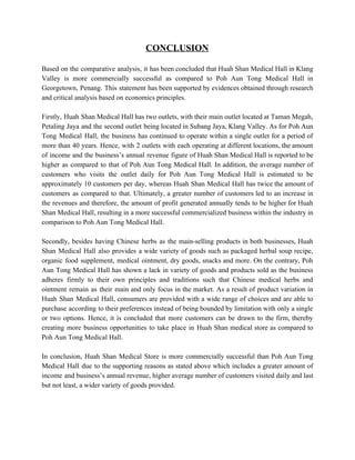 CONCLUSION 
 
Based on the comparative analysis, it has been concluded that Huah Shan Medical Hall in Klang                               
Valley is more commercially successful as compared to Poh Aun Tong Medical Hall in                           
Georgetown, Penang. This statement has been supported by evidences obtained through research                       
and critical analysis based on economics principles.  
  
Firstly, Huah Shan Medical Hall has two outlets, with their main outlet located at Taman Megah,                               
Petaling Jaya and the second outlet being located in Subang Jaya, Klang Valley. As for Poh Aun                                 
Tong Medical Hall, the business has continued to operate within a single outlet for a period of                                 
more than 40 years. Hence, with 2 outlets with each operating at different locations, the amount                               
of income and the business’s annual revenue figure of Huah Shan Medical Hall is reported to be                                 
higher as compared to that of Poh Aun Tong Medical Hall. In addition, the average number of                                 
customers who visits the outlet daily for Poh Aun Tong Medical Hall is estimated to be                               
approximately 10 customers per day, whereas Huah Shan Medical Hall has twice the amount of                             
customers as compared to that. Ultimately, a greater number of customers led to an increase in                               
the revenues and therefore, the amount of profit generated annually tends to be higher for Huah                               
Shan Medical Hall, resulting in a more successful commercialized business within the industry in                           
comparison to Poh Aun Tong Medical Hall. 
  
Secondly, besides having Chinese herbs as the main­selling products in both businesses, Huah                         
Shan Medical Hall also provides a wide variety of goods such as packaged herbal soup recipe,                               
organic food supplement, medical ointment, dry goods, snacks and more. On the contrary, Poh                           
Aun Tong Medical Hall has shown a lack in variety of goods and products sold as the business                                   
adheres firmly to their own principles and traditions such that Chinese medical herbs and                           
ointment remain as their main and only focus in the market. As a result of product variation in                                   
Huah Shan Medical Hall, consumers are provided with a wide range of choices and are able to                                 
purchase according to their preferences instead of being bounded by limitation with only a single                             
or two options. Hence, it is concluded that more customers can be drawn to the firm, thereby                                 
creating more business opportunities to take place in Huah Shan medical store as compared to                             
Poh Aun Tong Medical Hall. 
  
In conclusion, Huah Shan Medical Store is more commercially successful than Poh Aun Tong                           
Medical Hall due to the supporting reasons as stated above which includes a greater amount of                               
income and business’s annual revenue, higher average number of customers visited daily and last                           
but not least, a wider variety of goods provided. 
 
 
 
   
 