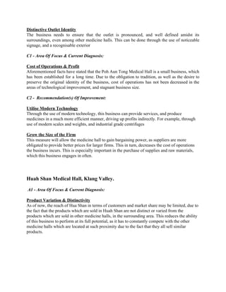 Distinctive Outlet Identity 
The business needs to ensure that the outlet is pronounced, and well defined amidst its                             
surroundings, even among other medicine halls. This can be done through the use of noticeable                             
signage, and a recognisable exterior 
 
C1 ­ Area Of Focus & Current Diagnosis:  
 
Cost of Operations & Profit 
Aforementioned facts have stated that the Poh Aun Tong Medical Hall is a small business, which                               
has been established for a long time. Due to the obligation to tradition, as well as the desire to                                     
preserve the original identity of the business, cost of operations has not been decreased in the                               
areas of technological improvement, and stagnant business size. 
 
C2 ­  Recommendation(s) Of Improvement: 
 
Utilise Modern Technology 
Through the use of modern technology, this business can provide services, and produce 
medicines in a much more efficient manner, driving up profits indirectly. For example, through 
use of modern scales and weights, and industrial grade centrifuges 
 
Grow the Size of the Firm 
This measure will allow the medicine hall to gain bargaining power, as suppliers are more 
obligated to provide better prices for larger firms. This in turn, decreases the cost of operations 
the business incurs. This is especially important in the purchase of supplies and raw materials, 
which this business engages in often.  
 
 
 
Huah Shan Medical Hall, Klang Valley.   
 
 A1​ ­ ​Area Of Focus & Current Diagnosis:  
 
Product Variation & Distinctivity 
As of now, the reach of Hua Shan in terms of customers and market share may be limited, due to 
the fact that the products which are sold in Huah Shan are not distinct or varied from the 
products which are sold in other medicine halls, in the surrounding area. This reduces the ability 
of this business to perform at its full potential, as it has to constantly compete with the other 
medicine halls which are located at such proximity due to the fact that they all sell similar 
products. 
 
 
 
 
 
 
   
 