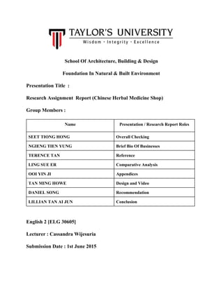  
School Of Architecture, Building & Design 
Foundation In Natural & Built Environment 
Presentation Title  :  
Research Assignment  Report (Chinese Herbal Medicine Shop) 
Group Members :  
Name  Presentation / Research Report Roles 
SEET TIONG HONG  Overall Checking 
NGIENG TIEN YUNG  Brief Bio Of Businesses 
TERENCE TAN   Reference 
LING SUE ER  Comparative Analysis 
OOI YIN JI  Appendices 
TAN MING HOWE  Design and Video 
DANIEL SONG  Recommendation 
LILLIAN TAN AI JUN  Conclusion 
 
English 2 [ELG 30605] 
Lecturer : Cassandra Wijesuria 
Submission Date : 1st June 2015 
   
 