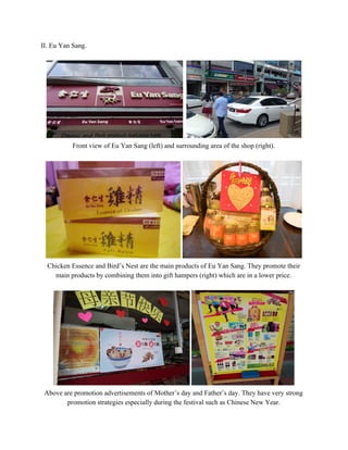 II. Eu Yan Sang. 
 
.  
Front view of Eu Yan Sang (left) and surrounding area of the shop (right).  
 
 
Chicken Essence and Bird’s Nest are the main products of Eu Yan Sang. They promote their 
main products by combining them into gift hampers (right) which are in a lower price. 
 
 
Above are promotion advertisements of Mother’s day and Father’s day. They have very strong 
promotion strategies especially during the festival such as Chinese New Year. 
   
 