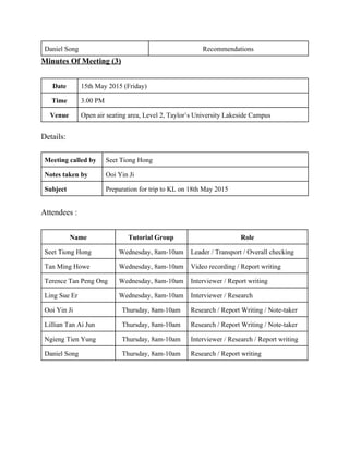 Daniel Song  Recommendations  
Minutes Of Meeting (3) 
 
Date  15th May 2015 (Friday) 
Time  3.00 PM 
Venue  Open air seating area, Level 2, Taylor’s University Lakeside Campus 
 
Details: 
 
Meeting called by  Seet Tiong Hong 
Notes taken by  Ooi Yin Ji 
Subject  Preparation for trip to KL on 18th May 2015 
 
Attendees : 
 
Name   Tutorial Group  Role 
Seet Tiong Hong  Wednesday, 8am­10am  Leader / Transport / Overall checking  
Tan Ming Howe  Wednesday, 8am­10am  Video recording / Report writing 
Terence Tan Peng Ong  Wednesday, 8am­10am  Interviewer / Report writing 
Ling Sue Er  Wednesday, 8am­10am  Interviewer / Research  
Ooi Yin Ji  Thursday, 8am­10am  Research / Report Writing / Note­taker 
Lillian Tan Ai Jun  Thursday, 8am­10am  Research / Report Writing / Note­taker 
Ngieng Tien Yung  Thursday, 8am­10am  Interviewer / Research / Report writing 
Daniel Song  Thursday, 8am­10am  Research / Report writing 
 
 
 
 
 
   
 