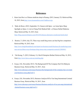 
References  
 
1. Kean Aun Hoe is a Chinese medicine shop in Penang. (2015, January 23). Retrieved May 
18, 2015, from​ http://www.keanaunhoe.com/#!address/cejz   
 
2.  Mark, & Reese. (2012, September 13). Season with Spice ­ an Asian Spice Shop: 
Spotlight on Spice: A visit to Cheng Woh Medical Hall ­ a Chinese Herbal Medicine 
Shop. Retrieved May 18, 2015, from 
http://blog.seasonwithspice.com/2012/05/chinese­alternative­medicinal­herbs.html  
  
3.  Reuters, T. (2014, July 27). Three ways small drug stores can beat big­box competitors. 
Retrieved May 18, 2015, from 
http://www.theglobeandmail.com/report­on­business/small­business/sb­marketing/custo
mer­service/three­ways­boutique­drug­stores­stay­competitive/article12468461/  
  
4.  Tok Keong, T. (2015, February 11). Hai­O Enterprise Berhad. Retrieved May 18, 2015, 
from ​http://www.hai­o.com.my/retailing.php   
 
5. Essays, UK. (November 2013). The Background Of The Company Hai O In Malaysia 
Business Essay. Retrieved May 18, 2015 , from 
http://www.ukessays.com/essays/business/the­background­of­the­company­hai­o­in­mala
ysia­business­essay.php?cref=1 
 
6. Essays, UK. (November 2013). Business Analysis Of Eu Yan Sang International Limited 
Business Essay. Retrieved May 18, 2015 , from 
http://www.ukessays.com/essays/business/business­analysis­of­eu­yan­sang­international
­limited­business­essay.php?cref=1  
 
   
 