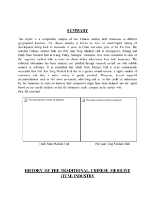 SUMMARY
This report is a comparative analysis of two Chinese medical herb businesses in different
geographical locations. The chosen industry is known to have an uninterrupted history of
development dating back to thousands of years, in China and other parts of the Far East. The
selected Chinese medical halls are Poh Aun Tong Medical Hall in Georgetown, Penang and
Huah Shan Medical Hall in Klang Valley, Selangor. Interviews have been conducted in each of
the respective medical halls in order to obtain further information from both businesses. The
collected information has been analyzed and justified through research carried out with reliable
sources in reference. It is concluded that Huah Shan Medical Hall is more commercially
successful than Poh Aun Tong Medical Hall due to a greater annual revenue, a higher number of
customers and also, a wider variety of goods provided. Moreover, several impactful
recommendations such as hire more personnels, advertising and so on that could be undertaken
by the businesses in order to improve their competitive edges have been included into the report
based on our careful analysis so that the businesses could compete in the market with
their full potential.
Huah Shan Medical Hall Poh Aun Tong Medical Hall
HISTORY OF THE TRADITIONAL CHINESE MEDICINE
(TCM) INDUSTRY
 