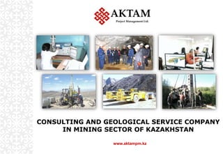 CONSULTING AND GEOLOGICAL SERVICE COMPANY
IN MINING SECTOR OF KAZAKHSTAN
AKTAM
Project Management Ltd.
www.aktampm.kz
 