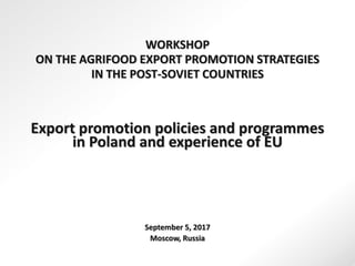 WORKSHOP
ON THE AGRIFOOD EXPORT PROMOTION STRATEGIES
IN THE POST-SOVIET COUNTRIES
Export promotion policies and programmes
in Poland and experience of EU
September 5, 2017
Moscow, Russia
 
