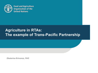 Agriculture in RTAs:
The example of Trans-Pacific Partnership
Ekaterina Krivonos, FAO
 