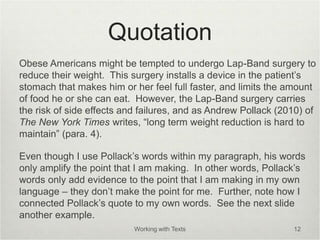 Quotation
Obese Americans might be tempted to undergo Lap-Band surgery to
reduce their weight. This surgery installs a device in the patient’s
stomach that makes him or her feel full faster, and limits the amount
of food he or she can eat. However, the Lap-Band surgery carries
the risk of side effects and failures, and as Andrew Pollack (2010) of
The New York Times writes, “long term weight reduction is hard to
maintain” (para. 4).
Even though I use Pollack’s words within my paragraph, his words
only amplify the point that I am making. In other words, Pollack’s
words only add evidence to the point that I am making in my own
language – they don’t make the point for me. Further, note how I
connected Pollack’s quote to my own words. See the next slide
another example.
Working with Texts 12
 