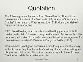 Quotation
The following examples come from “Breastfeeding Educational
Interventions for Health Professionals: A Synthesis of Intervention
Studies” by Amanda L. Watkins and Joan E. Dodgson, available in
full-text PDF on CINAHL.
BAD: Breastfeeding is an important and healthy process for both
mother and child. “However, many healthcare professionals lack the
necessary education to provide competent lactation management for
the mother–infant dyad” (Watkins & Dodgson, 2010, p. 223).
This example is not good because it drops the quote into the essay
without connecting it to the author’s writing. It makes the writing feel
choppy and disjointed. The writer can use a signal phrase to help.
See the next slide for a better example.
Working with Texts 13
 