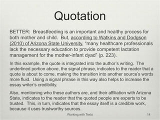 Quotation
BETTER: Breastfeeding is an important and healthy process for
both mother and child. But, according to Watkins and Dodgson
(2010) of Arizona State University, “many healthcare professionals
lack the necessary education to provide competent lactation
management for the mother-infant dyad” (p. 223).
In this example, the quote is integrated into the author’s writing. The
underlined portion above, the signal phrase, indicates to the reader that a
quote is about to come, making the transition into another source’s words
more fluid. Using a signal phrase in this way also helps to increase the
essay writer’s credibility.
Also, mentioning who these authors are, and their affiliation with Arizona
State, indicates to the reader that the quoted people are experts to be
trusted. This, in turn, indicates that the essay itself is a credible work,
because it uses trustworthy sources.
Working with Texts 14
 