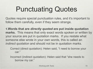 Punctuating Quotes
Quotes require special punctuation rules, and it’s important to
follow them carefully, even if they seem strange.
1.Words that are directly quoted are put inside quotation
marks. This means that only exact words spoken or written by
your source are put in quotation marks. If you restate what
someone else wrote in your own words, this is called an
indirect quotation and should not be in quotation marks.
Correct (direct quotation): Helen said, “I need to borrow your
car.”
Incorrect (indirect quotation): Helen said that “she needs to
borrow my car.”
Working with Texts 15
 
