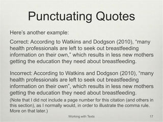 Punctuating Quotes
Here’s another example:
Correct: According to Watkins and Dodgson (2010), “many
health professionals are left to seek out breastfeeding
information on their own,” which results in less new mothers
getting the education they need about breastfeeding.
Incorrect: According to Watkins and Dodgson (2010), “many
health professionals are left to seek out breastfeeding
information on their own”, which results in less new mothers
getting the education they need about breastfeeding.
(Note that I did not include a page number for this citation (and others in
this section), as I normally would, in order to illustrate the comma rule.
More on that later.)
Working with Texts 17
 