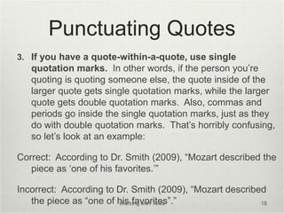Punctuating Quotes
3. If you have a quote-within-a-quote, use single
quotation marks. In other words, if the person you’re
quoting is quoting someone else, the quote inside of the
larger quote gets single quotation marks, while the larger
quote gets double quotation marks. Also, commas and
periods go inside the single quotation marks, just as they
do with double quotation marks. That’s horribly confusing,
so let’s look at an example:
Correct: According to Dr. Smith (2009), “Mozart described the
piece as ‘one of his favorites.’”
Incorrect: According to Dr. Smith (2009), “Mozart described
the piece as “one of his favorites”.”
Working with Texts 18
 