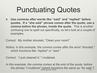 Punctuating Quotes
4. Use commas after words like “said” and “replied” before
quotes. If a “she said” phrase comes after the quote, use a
comma before the phrase, inside the quote. This is another
confusing one to spell out specifically, so let’s look at a couple of
examples.
Correct: My mother shouted, “Clean your room!”
Notice, in this example, the comma comes after the word “shouted,”
which functions like “replied” or “said.”
Correct: “I just cleaned it,” I muttered.
In this example, the comma comes at the end of the quote, before
the phrase “I muttered” (which functions the same as “he said.”)
Working with Texts 19
 