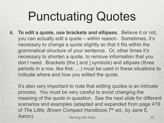 Punctuating Quotes
6. To edit a quote, use brackets and ellipses. Believe it or not,
you can actually edit a quote – within reason. Sometimes, it’s
necessary to change a quote slightly so that it fits within the
grammatical structure of your sentence. Or, other times it’s
necessary to shorten a quote, to remove information that you
don’t need. Brackets (the [ and ] symbols) and ellipses (three
periods in a row, like this: …) must be used in these situations to
indicate where and how you edited the quote.
It’s also very important to note that editing quotes is an intricate
process. You must be very careful to avoid changing the
meaning of the quote in question. See the next slide for different
scenarios and examples (adapted and expanded from page 419
of The Little, Brown Compact Handbook,7th ed., by Jane E.
Aaron) Working with Texts 22
 