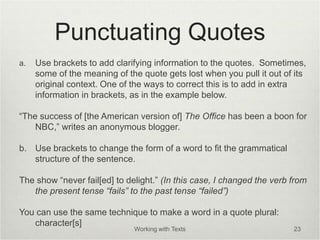 Punctuating Quotes
a. Use brackets to add clarifying information to the quotes. Sometimes,
some of the meaning of the quote gets lost when you pull it out of its
original context. One of the ways to correct this is to add in extra
information in brackets, as in the example below.
“The success of [the American version of] The Office has been a boon for
NBC,” writes an anonymous blogger.
b. Use brackets to change the form of a word to fit the grammatical
structure of the sentence.
The show “never fail[ed] to delight.” (In this case, I changed the verb from
the present tense “fails” to the past tense “failed”)
You can use the same technique to make a word in a quote plural:
character[s]
Working with Texts 23
 