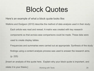 Block Quotes
Here’s an example of what a block quote looks like:
Watkins and Dodgson (2010) describe the method of data analysis used in their study:
Each article was read and reread. A matrix was created with key research
components so that across-case comparisons could be made. These data were
used to create display tables.
Frequencies and summaries were carried out as appropriate. Synthesis of the study
findings using a content analysis process was used to answer the research aims.
(p. 225)
[Insert an analysis of this quote here. Explain why your block quote is important, and
relate it to your thesis.] Working with Texts 28
 