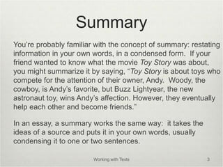 Summary
You’re probably familiar with the concept of summary: restating
information in your own words, in a condensed form. If your
friend wanted to know what the movie Toy Story was about,
you might summarize it by saying, “Toy Story is about toys who
compete for the attention of their owner, Andy. Woody, the
cowboy, is Andy’s favorite, but Buzz Lightyear, the new
astronaut toy, wins Andy’s affection. However, they eventually
help each other and become friends.”
In an essay, a summary works the same way: it takes the
ideas of a source and puts it in your own words, usually
condensing it to one or two sentences.
Working with Texts 3
 