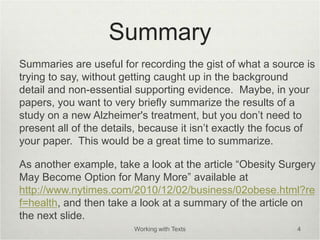 Summary
Summaries are useful for recording the gist of what a source is
trying to say, without getting caught up in the background
detail and non-essential supporting evidence. Maybe, in your
papers, you want to very briefly summarize the results of a
study on a new Alzheimer's treatment, but you don’t need to
present all of the details, because it isn’t exactly the focus of
your paper. This would be a great time to summarize.
As another example, take a look at the article “Obesity Surgery
May Become Option for Many More” available at
http://www.nytimes.com/2010/12/02/business/02obese.html?re
f=health, and then take a look at a summary of the article on
the next slide.
Working with Texts 4
 