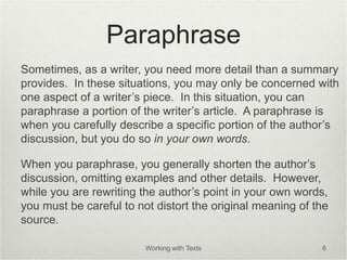 Paraphrase
Sometimes, as a writer, you need more detail than a summary
provides. In these situations, you may only be concerned with
one aspect of a writer’s piece. In this situation, you can
paraphrase a portion of the writer’s article. A paraphrase is
when you carefully describe a specific portion of the author’s
discussion, but you do so in your own words.
When you paraphrase, you generally shorten the author’s
discussion, omitting examples and other details. However,
while you are rewriting the author’s point in your own words,
you must be careful to not distort the original meaning of the
source.
Working with Texts 6
 