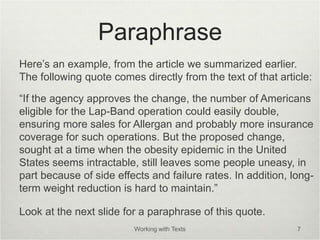 Paraphrase
Here’s an example, from the article we summarized earlier.
The following quote comes directly from the text of that article:
“If the agency approves the change, the number of Americans
eligible for the Lap-Band operation could easily double,
ensuring more sales for Allergan and probably more insurance
coverage for such operations. But the proposed change,
sought at a time when the obesity epidemic in the United
States seems intractable, still leaves some people uneasy, in
part because of side effects and failure rates. In addition, long-
term weight reduction is hard to maintain.”
Look at the next slide for a paraphrase of this quote.
Working with Texts 7
 