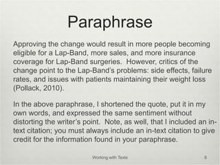 Paraphrase
Approving the change would result in more people becoming
eligible for a Lap-Band, more sales, and more insurance
coverage for Lap-Band surgeries. However, critics of the
change point to the Lap-Band’s problems: side effects, failure
rates, and issues with patients maintaining their weight loss
(Pollack, 2010).
In the above paraphrase, I shortened the quote, put it in my
own words, and expressed the same sentiment without
distorting the writer’s point. Note, as well, that I included an in-
text citation; you must always include an in-text citation to give
credit for the information found in your paraphrase.
Working with Texts 8
 